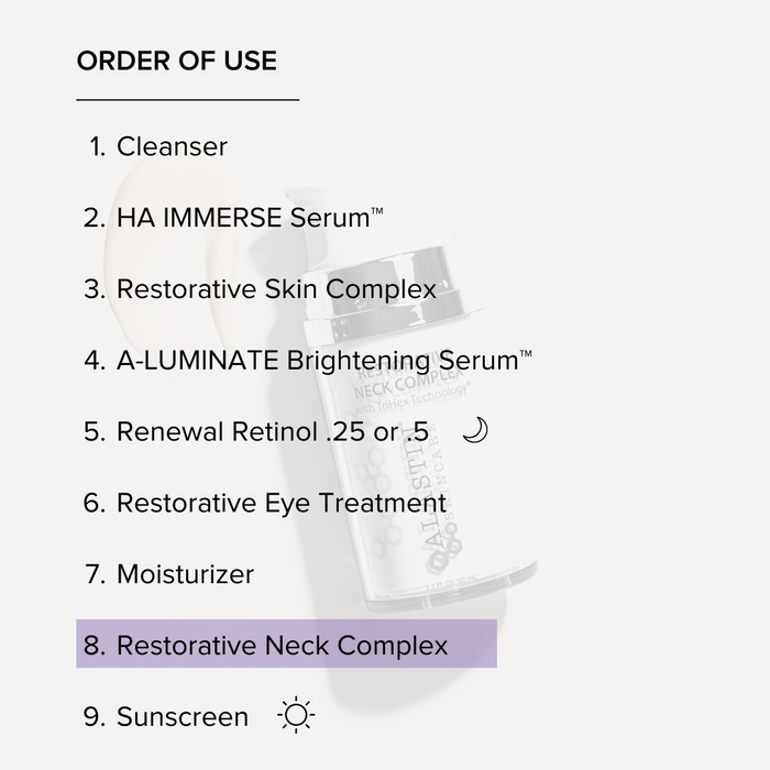 Order of Use: 1. Cleanser 2. HA Immerse Serum 3. Restorative Skin Complex 4. A-Luminate Brightening Serum 5. Renewal Retinol 6. Restorative Eye Treatment 7. Moisturizer 8. Restorative Neck Complex 9. Sunscreen